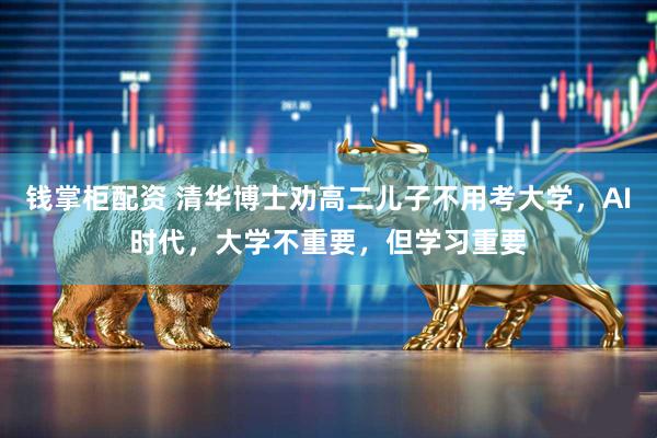 钱掌柜配资 清华博士劝高二儿子不用考大学，AI时代，大学不重要，但学习重要