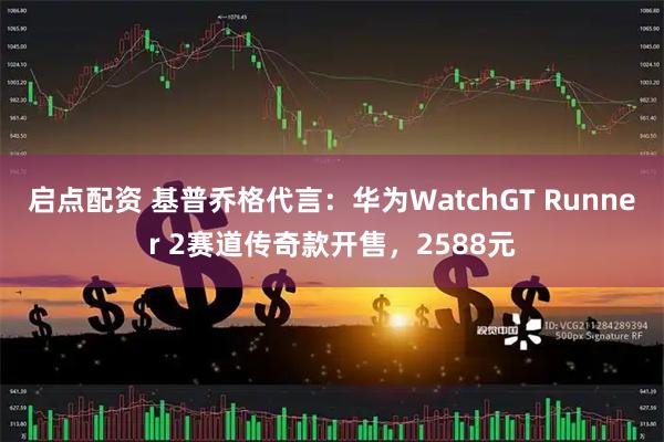 启点配资 基普乔格代言：华为WatchGT Runner 2赛道传奇款开售，2588元