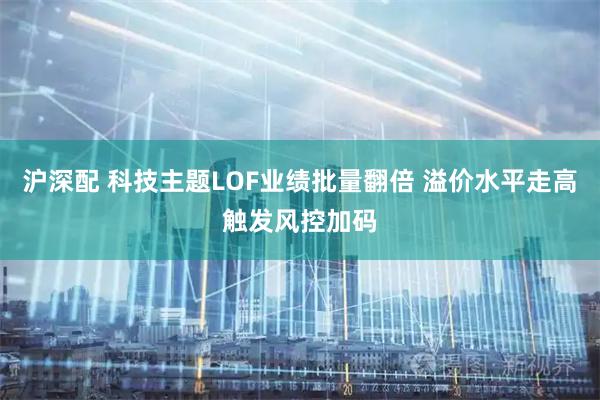 沪深配 科技主题LOF业绩批量翻倍 溢价水平走高触发风控加码
