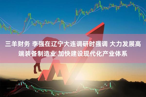 三羊财务 李强在辽宁大连调研时强调 大力发展高端装备制造业 加快建设现代化产业体系