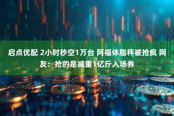 启点优配 2小时秒空1万台 阿福体脂秤被抢疯 网友：抢的是减重1亿斤入场券