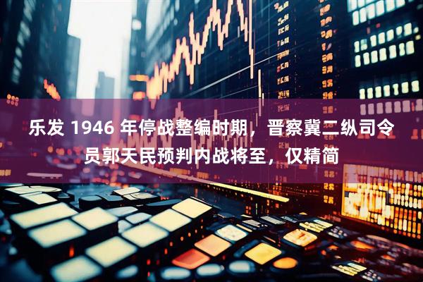 乐发 1946 年停战整编时期，晋察冀二纵司令员郭天民预判内战将至，仅精简