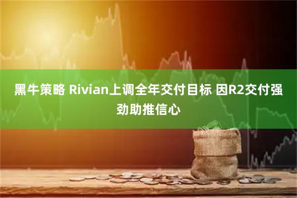 黑牛策略 Rivian上调全年交付目标 因R2交付强劲助推信心