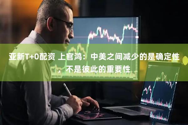 亚新T+0配资 上官鸿：中美之间减少的是确定性，不是彼此的重要性