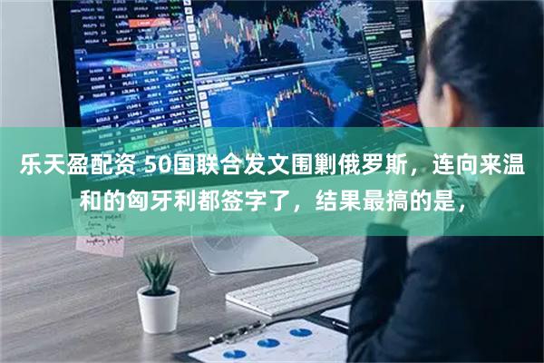 乐天盈配资 50国联合发文围剿俄罗斯，连向来温和的匈牙利都签字了，结果最搞的是，